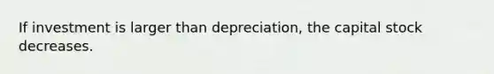 If investment is larger than depreciation, the capital stock decreases.