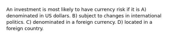 An investment is most likely to have currency risk if it is A) denominated in US dollars. B) subject to changes in international politics. C) denominated in a foreign currency. D) located in a foreign country.