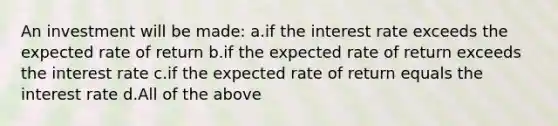 An investment will be made: a.if the interest rate exceeds the expected rate of return b.if the expected rate of return exceeds the interest rate c.if the expected rate of return equals the interest rate d.All of the above