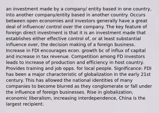 an investment made by a company/ entity based in one country, into another company/entity based in another country. Occurs between open economies and investors generally have a great deal of influence/ control over the company. The key feature of foreign direct investment is that it is an investment made that establishes either effective control of, or at least substantial influence over, the decision making of a foreign business. Increase in FDI encourages econ. growth bc of influx of capital and increase in tax revenue. Competition among FD investors leads to increase of production and efficiency in host country. Provides training and job opps. for local people. Significance: FDI has been a major characteristic of globalization in the early 21st century. This has allowed the national identities of many companies to become blurred as they conglomerate or fall under the influence of foreign businesses. Rise in globalization, economic liberalism, increasing interdependence, China is the largest recipient.