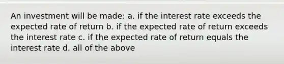 An investment will be made: a. if the interest rate exceeds the expected rate of return b. if the expected rate of return exceeds the interest rate c. if the expected rate of return equals the interest rate d. all of the above