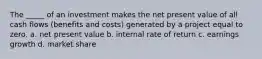 The _____ of an investment makes the net present value of all cash flows (benefits and costs) generated by a project equal to zero. a. net present value b. internal rate of return c. earnings growth d. market share