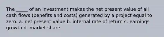 The _____ of an investment makes the net present value of all cash flows (benefits and costs) generated by a project equal to zero. a. net present value b. internal rate of return c. earnings growth d. market share