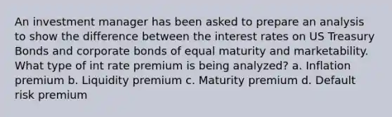 An investment manager has been asked to prepare an analysis to show the difference between the interest rates on US Treasury Bonds and corporate bonds of equal maturity and marketability. What type of int rate premium is being analyzed? a. Inflation premium b. Liquidity premium c. Maturity premium d. Default risk premium