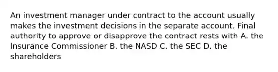 An investment manager under contract to the account usually makes the investment decisions in the separate account. Final authority to approve or disapprove the contract rests with A. the Insurance Commissioner B. the NASD C. the SEC D. the shareholders