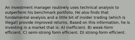 An investment manager routinely uses technical analysis to outperform his benchmark portfolio. He also finds that fundamental analysis and a little bit of insider trading (which is illegal) provide improved returns. Based on this information, he is investing in a market that is: A) inefficient. B) weak-form efficient. C) semi-strong form efficient. D) strong-form efficient.