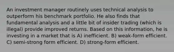 An investment manager routinely uses technical analysis to outperform his benchmark portfolio. He also finds that fundamental analysis and a little bit of insider trading (which is illegal) provide improved returns. Based on this information, he is investing in a market that is A) inefficient. B) weak-form efficient. C) semi-strong form efficient. D) strong-form efficient.