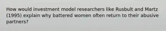 How would investment model researchers like Rusbult and Martz (1995) explain why battered women often return to their abusive partners?