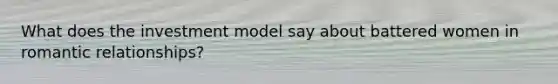 What does the investment model say about battered women in romantic relationships?
