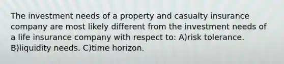 The investment needs of a property and casualty insurance company are most likely different from the investment needs of a life insurance company with respect to: A)risk tolerance. B)liquidity needs. C)time horizon.