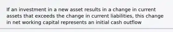 If an investment in a new asset results in a change in current assets that exceeds the change in current liabilities, this change in net working capital represents an initial cash outflow