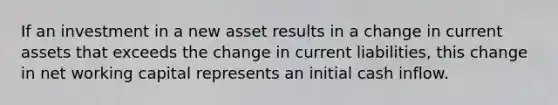 If an investment in a new asset results in a change in current assets that exceeds the change in current liabilities, this change in net working capital represents an initial cash inflow.