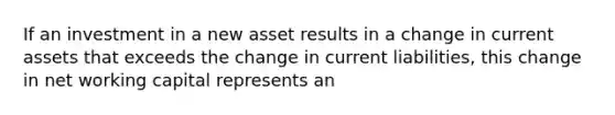 If an investment in a new asset results in a change in current assets that exceeds the change in current liabilities, this change in net working capital represents an