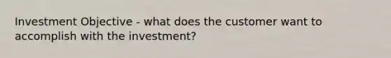 Investment Objective - what does the customer want to accomplish with the investment?