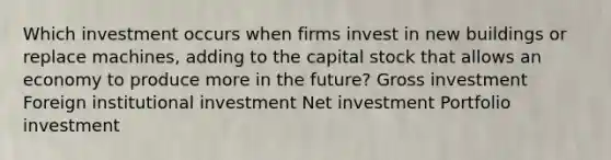 Which investment occurs when firms invest in new buildings or replace machines, adding to the capital stock that allows an economy to produce more in the future? Gross investment Foreign institutional investment Net investment Portfolio investment