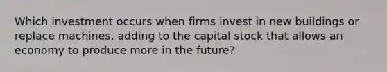 Which investment occurs when firms invest in new buildings or replace machines, adding to the capital stock that allows an economy to produce more in the future?