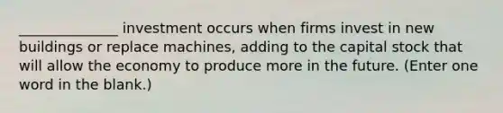 ______________ investment occurs when firms invest in new buildings or replace machines, adding to the capital stock that will allow the economy to produce more in the future. (Enter one word in the blank.)