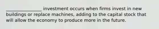________________ investment occurs when firms invest in new buildings or replace machines, adding to the capital stock that will allow the economy to produce more in the future.