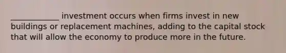 ____________ investment occurs when firms invest in new buildings or replacement machines, adding to the capital stock that will allow the economy to produce more in the future.