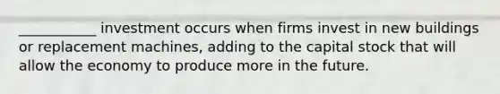 ___________ investment occurs when firms invest in new buildings or replacement machines, adding to the capital stock that will allow the economy to produce more in the future.