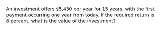 An investment offers 5,430 per year for 15 years, with the first payment occurring one year from today. If the required return is 8 percent, what is the value of the investment?