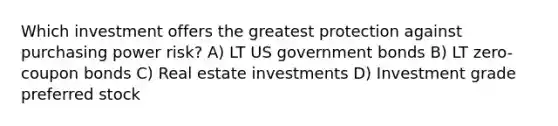 Which investment offers the greatest protection against purchasing power risk? A) LT US government bonds B) LT zero-coupon bonds C) Real estate investments D) Investment grade preferred stock