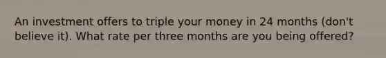 An investment offers to triple your money in 24 months (don't believe it). What rate per three months are you being offered?