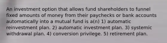 An investment option that allows fund shareholders to funnel fixed amounts of money from their paychecks or bank accounts automatically into a mutual fund is a(n) 1) automatic reinvestment plan. 2) automatic investment plan. 3) systemic withdrawal plan. 4) conversion privilege. 5) retirement plan.