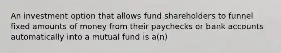 An investment option that allows fund shareholders to funnel fixed amounts of money from their paychecks or bank accounts automatically into a mutual fund is a(n)