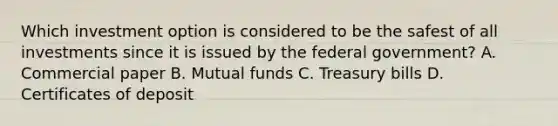 Which investment option is considered to be the safest of all investments since it is issued by the federal government? A. Commercial paper B. Mutual funds C. Treasury bills D. Certificates of deposit