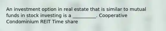 An investment option in real estate that is similar to mutual funds in stock investing is a __________. Cooperative Condominium REIT Time share