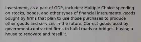 Investment, as a part of GDP, includes: Multiple Choice spending on stocks, bonds, and other types of financial instruments. goods bought by firms that plan to use those purchases to produce other goods and services in the future. Correct goods used by government-contracted firms to build roads or bridges. buying a house to renovate and resell it.