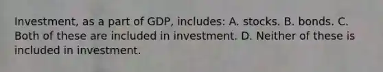 Investment, as a part of GDP, includes: A. stocks. B. bonds. C. Both of these are included in investment. D. Neither of these is included in investment.