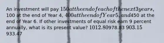 An investment will pay 150 at the end of each of the next 3 years,100 at the end of Year 4, 400 at the end of Year 5, and450 at the end of Year 6. If other investments of equal risk earn 9 percent annually, what is its present value? 1012.80978.83 903.15933.47