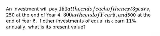 An investment will pay 150 at the end of each of the next 3 years,250 at the end of Year 4, 300 at the end of Year 5, and500 at the end of Year 6. If other investments of equal risk earn 11% annually, what is its present value?