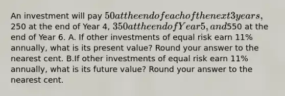 An investment will pay 50 at the end of each of the next 3 years,250 at the end of Year 4, 350 at the end of Year 5, and550 at the end of Year 6. A. If other investments of equal risk earn 11% annually, what is its present value? Round your answer to the nearest cent. B.If other investments of equal risk earn 11% annually, what is its future value? Round your answer to the nearest cent.