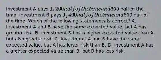 Investment A pays 1,200 half of the time and800 half of the time. Investment B pays 1,400 half of the time and600 half of the time. Which of the following statements is correct? A. Investment A and B have the same expected value, but A has greater risk. B. Investment B has a higher expected value than A, but also greater risk. C. Investment A and B have the same expected value, but A has lower risk than B. D. Investment A has a greater expected value than B, but B has less risk.