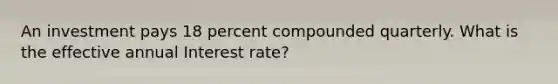 An investment pays 18 percent compounded quarterly. What is the effective annual Interest rate?