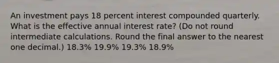 An investment pays 18 percent interest compounded quarterly. What is the effective annual interest rate? (Do not round intermediate calculations. Round the final answer to the nearest one decimal.) 18.3% 19.9% 19.3% 18.9%