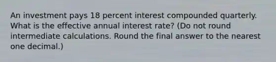 An investment pays 18 percent interest compounded quarterly. What is the effective annual interest rate? (Do not round intermediate calculations. Round the final answer to the nearest one decimal.)