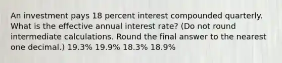 An investment pays 18 percent interest compounded quarterly. What is the effective annual interest rate? (Do not round intermediate calculations. Round the final answer to the nearest one decimal.) 19.3% 19.9% 18.3% 18.9%