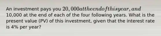 An investment pays you 20,000 at the end of this year, and10,000 at the end of each of the four following years. What is the present value (PV) of this investment, given that the interest rate is 4% per year?