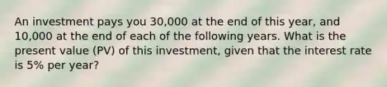 An investment pays you 30,000 at the end of this year, and 10,000 at the end of each of the following years. What is the present value (PV) of this investment, given that the interest rate is 5% per year?