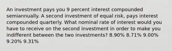 An investment pays you 9 percent interest compounded semiannually. A second investment of equal risk, pays interest compounded quarterly. What nominal rate of interest would you have to receive on the second investment in order to make you indifferent between the two investments? 8.90% 8.71% 9.00% 9.20% 9.31%