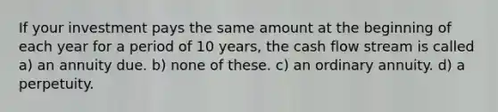 If your investment pays the same amount at the beginning of each year for a period of 10 years, the cash flow stream is called a) an annuity due. b) none of these. c) an ordinary annuity. d) a perpetuity.