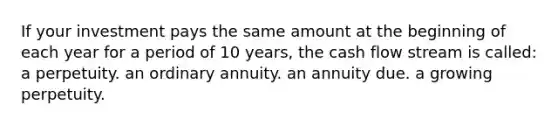 If your investment pays the same amount at the beginning of each year for a period of 10 years, the cash flow stream is called: a perpetuity. an ordinary annuity. an annuity due. a growing perpetuity.