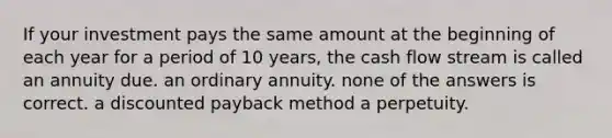 If your investment pays the same amount at the beginning of each year for a period of 10 years, the cash flow stream is called an annuity due. an ordinary annuity. none of the answers is correct. a discounted payback method a perpetuity.