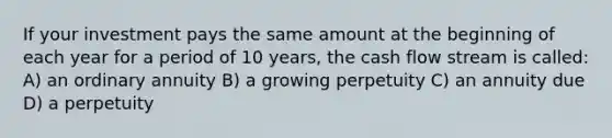 If your investment pays the same amount at the beginning of each year for a period of 10 years, the cash flow stream is called: A) an ordinary annuity B) a growing perpetuity C) an annuity due D) a perpetuity