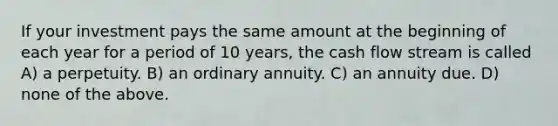 If your investment pays the same amount at the beginning of each year for a period of 10 years, the cash flow stream is called A) a perpetuity. B) an ordinary annuity. C) an annuity due. D) none of the above.