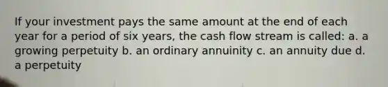 If your investment pays the same amount at the end of each year for a period of six years, the cash flow stream is called: a. a growing perpetuity b. an ordinary annuinity c. an annuity due d. a perpetuity